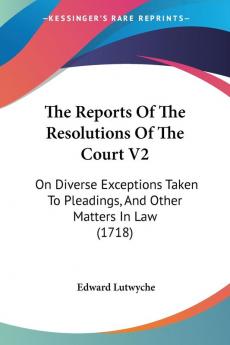 The Reports Of The Resolutions Of The Court V2: On Diverse Exceptions Taken To Pleadings And Other Matters In Law (1718)