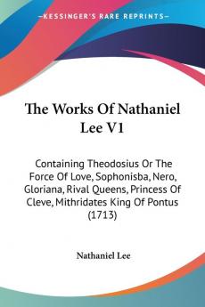 The Works Of Nathaniel Lee V1: Containing Theodosius Or The Force Of Love Sophonisba Nero Gloriana Rival Queens Princess Of Cleve Mithridates King Of Pontus (1713)