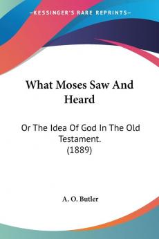 What Moses Saw and Heard: Or the Idea of God in the Old Testament.: Or The Idea Of God In The Old Testament. (1889)