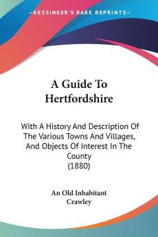 A Guide to Hertfordshire: With a History and Description of the Various Towns and Villages and Objects of Interest in the County: With A History And ... And Objects Of Interest In The County (1880)