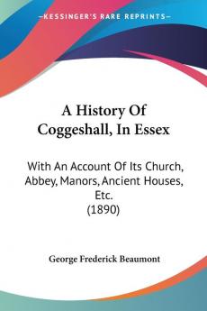 A History of Coggeshall in Essex: With an Account of Its Church Abbey Manors Ancient Houses Etc.: With An Account Of Its Church Abbey Manors Ancient Houses Etc. (1890)