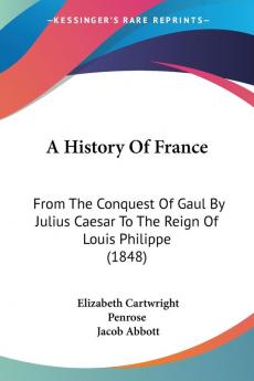 A History of France: From the Conquest of Gaul by Julius Caesar to the Reign of Louis Philippe: From The Conquest Of Gaul By Julius Caesar To The Reign Of Louis Philippe (1848)