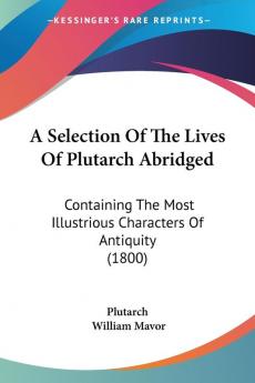 A Selection of the Lives of Plutarch Abridged: Containing the Most Illustrious Characters of Antiquity: Containing The Most Illustrious Characters Of Antiquity (1800)