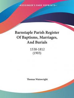 Barnstaple Parish Register of Baptisms Marriages and Burials 1538-1812: 1538-1812 (1903)