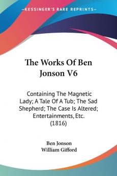 The Works Of Ben Jonson V6: Containing The Magnetic Lady; A Tale Of A Tub; The Sad Shepherd; The Case Is Altered; Entertainments Etc. (1816)