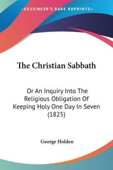 The Christian Sabbath: Or An Inquiry Into The Religious Obligation Of Keeping Holy One Day In Seven (1825)