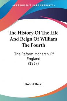 The History of the Life and Reign of William the Fourth: The Reform Monarch of England: The Reform Monarch Of England (1837)