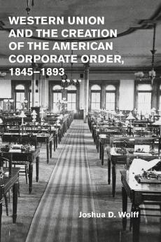 Western Union and the Creation of the American Corporate Order 1845-1893