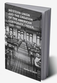 Western Union and the Creation of the American Corporate Order             1845-1893