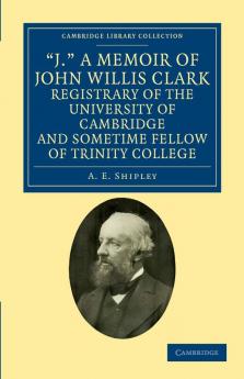 'J.' a Memoir of John Willis Clark Registrary of the University of Cambridge and Sometime Fellow of Trinity College