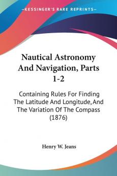 Nautical Astronomy And Navigation Parts 1-2: Containing Rules For Finding The Latitude And Longitude And The Variation Of The Compass (1876)