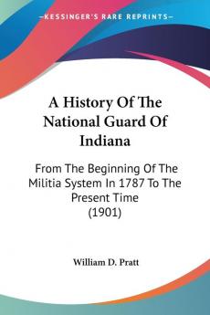 A History of the National Guard of Indiana: From the Beginning of the Militia System in 1787 to the Present Time: From The Beginning Of The Militia System In 1787 To The Present Time (1901)