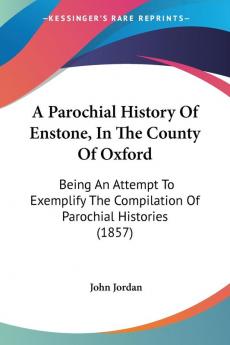 A Parochial History of Enstone in the County of Oxford: Being an Attempt to Exemplify the Compilation of Parochial Histories: Being An Attempt To ... The Compilation Of Parochial Histories (1857)