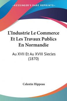 L'Industrie Le Commerce Et Les Travaux Publics En Normandie: Au XVII Et Au XVIII Siecles (1870)