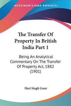 The Transfer Of Property In British India Part 1: Being An Analytical Commentary On The Transfer Of Property Act 1882 (1901)