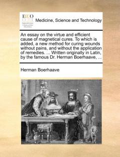 An Essay on the Virtue and Efficient Cause of Magnetical Cures. to Which Is Added a New Method for Curing Wounds Without Pains and Without the ... by the Famous Dr. Herman Boerhaave ...