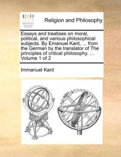 Essays and treatises on moral political and various philosophical subjects. By Emanuel Kant ... from the German by the translator of The principles of critical philosophy. ... Volume 1 of 2