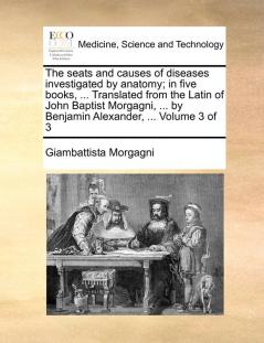 The seats and causes of diseases investigated by anatomy; in five books ... Translated from the Latin of John Baptist Morgagni ... by Benjamin Alexander ...  Volume 3 of 3