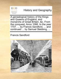 A genealogical history of the Kings and Queens of England and monarchs of Great Britain &c. From the conquest Anno 1066. to the year 1707. ... by ... ... and continued ... by Samuel Stebbing ...