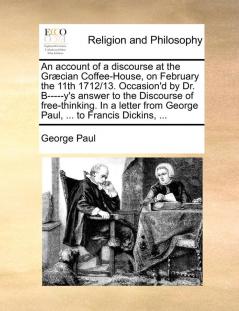 An Account of a Discourse at the Grcian Coffee-House on February the 11th 1712/13. Occasion'd by Dr. B-----Y's Answer to the Discourse of ... from George Paul ... to Francis Dickins ...