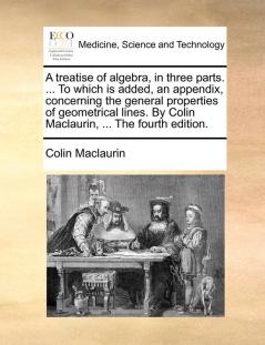 A treatise of algebra in three parts. ... To which is added an appendix concerning the general properties of geometrical lines. By Colin Maclaurin ... The fourth edition.
