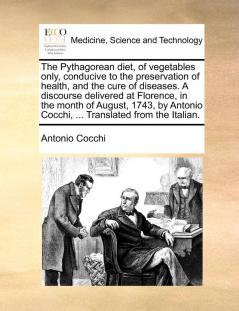 The Pythagorean diet of vegetables only conducive to the preservation of health and the cure of diseases. A discourse delivered at Florence in the ... Cocchi ... Translated from the Italian.