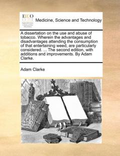 A Dissertation on the Use and Abuse of Tobacco. Wherein the Advantages and Disadvantages Attending the Consumption of That Entertaining Weed Are ... Additions and Improvements. by Adam Clarke.