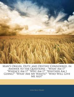 Man'S Origin Duty and Destiny Considered in Answer to the Questions - What Am I? Whence Am I? Why Am I? Whither Am I Going? What Are My Wants? Who Will Give Me Aid?