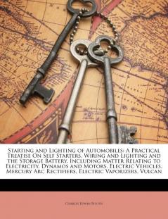 Starting and Lighting of Automobiles: A Practical Treatise on Self Starters Wiring and Lighting and the Storage Battery. Including Matter Relating to ... ARC Rectifiers Electric Vaporizers Vulcan