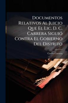 Documentos Relativos Al Juicio Que El Lic. D. C. Carrera Siguió Contra El Gobierno Del Distrito