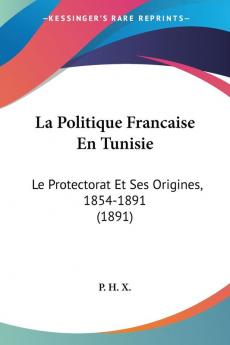 La Politique Francaise En Tunisie: Le Protectorat Et Ses Origines 1854-1891 (1891)