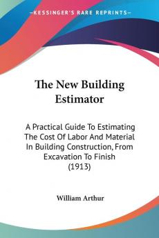 The New Building Estimator: A Practical Guide To Estimating The Cost Of Labor And Material In Building Construction From Excavation To Finish (1913)