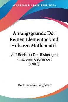 Anfangsgrunde Der Reinen Elementar Und Hoheren Mathematik: Auf Revision Der Bisherigen Principien Gegrundet (1802)