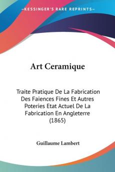 Art Ceramique: Traite Pratique De La Fabrication Des Faiences Fines Et Autres Poteries Etat Actuel De La Fabrication En Angleterre (1865)