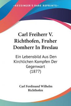 Carl Freiherr V. Richthofen Fruher Domherr In Breslau: Ein Lebensbild Aus Den Kirchlichen Kompfen Der Gegenwart (1877)