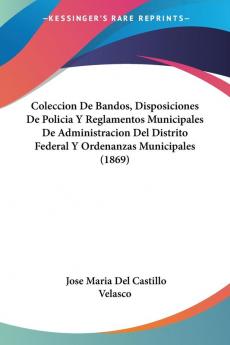 Coleccion De Bandos Disposiciones De Policia Y Reglamentos Municipales De Administracion Del Distrito Federal Y Ordenanzas Municipales (1869)