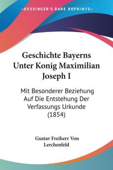 Geschichte Bayerns Unter Konig Maximilian Joseph I: Mit Besonderer Beziehung Auf Die Entstehung Der Verfassungs Urkunde (1854)