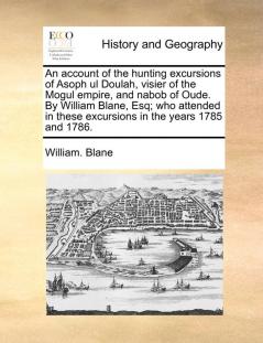 An account of the hunting excursions of Asoph ul Doulah visier of the Mogul empire and nabob of Oude. By William Blane Esq; who attended in these excursions in the years 1785 and 1786.