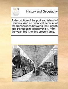 A description of the port and island of Bombay. And an historical account of the transactions between the English and Portugueze concerning it from the year 1661 to this present time.