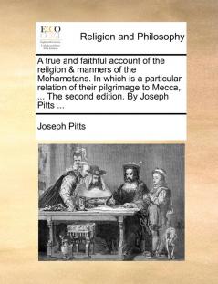 A True and Faithful Account of the Religion & Manners of the Mohametans. in Which Is a Particular Relation of Their Pilgrimage to Mecca ... the Second Edition. by Joseph Pitts ...