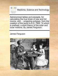 Astronomical tables and precepts for calculating the true times of new and full moons and ... projecting eclipses from the creation of the world to ... solar and lunar motions. By James Ferguson.