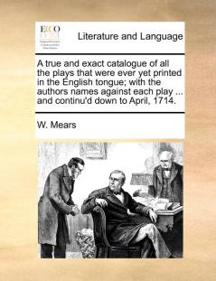 A True and Exact Catalogue of All the Plays That Were Ever Yet Printed in the English Tongue; With the Authors Names Against Each Play ... and Continu'd Down to April 1714.