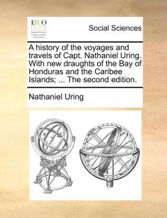 A History of the Voyages and Travels of Capt. Nathaniel Uring. with New Draughts of the Bay of Honduras and the Caribee Islands; ... the Second Edition.