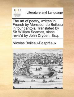 The Art of Poetry Written in French by Monsieur de Boileau in Four Canto's. Translated by Sir William Soames Since Revis'd by John Dryden Esq.