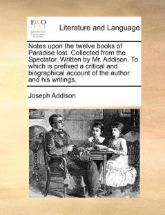 Notes Upon the Twelve Books of Paradise Lost. Collected from the Spectator. Written by Mr. Addison. to Which Is Prefixed a Critical and Biographical Account of the Author and His Writings.