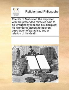 The life of Mahomet the imposter; with the pretended miracles said to be wrought by him and his disciples; his wonderful ascent to heaven description of paradise and a relation of his death.