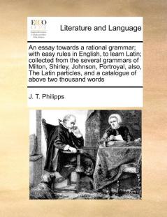 An Essay Towards a Rational Grammar; With Easy Rules in English to Learn Latin; Collected from the Several Grammars of Milton Shirley Johnson ... and a Catalogue of Above Two Thousand Words