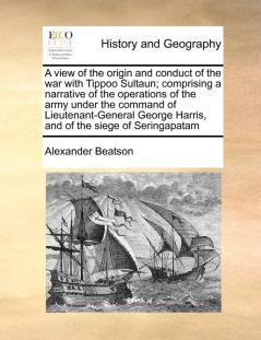 A view of the origin and conduct of the war with Tippoo Sultaun; comprising a narrative of the operations of the army under the command of ... Harris and of the siege of Seringapatam