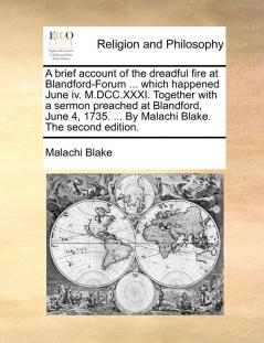 A Brief Account of the Dreadful Fire at Blandford-Forum ... Which Happened June IV. M.DCC.XXXI. Together with a Sermon Preached at Blandford June 4 1735. ... by Malachi Blake. the Second Edition.