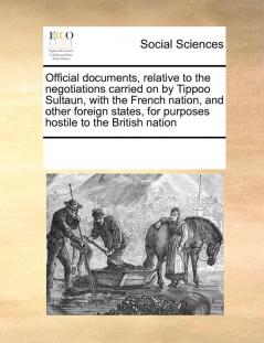 Official Documents Relative to the Negotiations Carried on by Tippoo Sultaun with the French Nation and Other Foreign States for Purposes Hostile to the British Nation